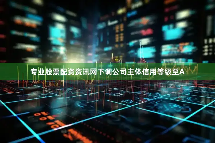 专业股票配资资讯网下调公司主体信用等级至A